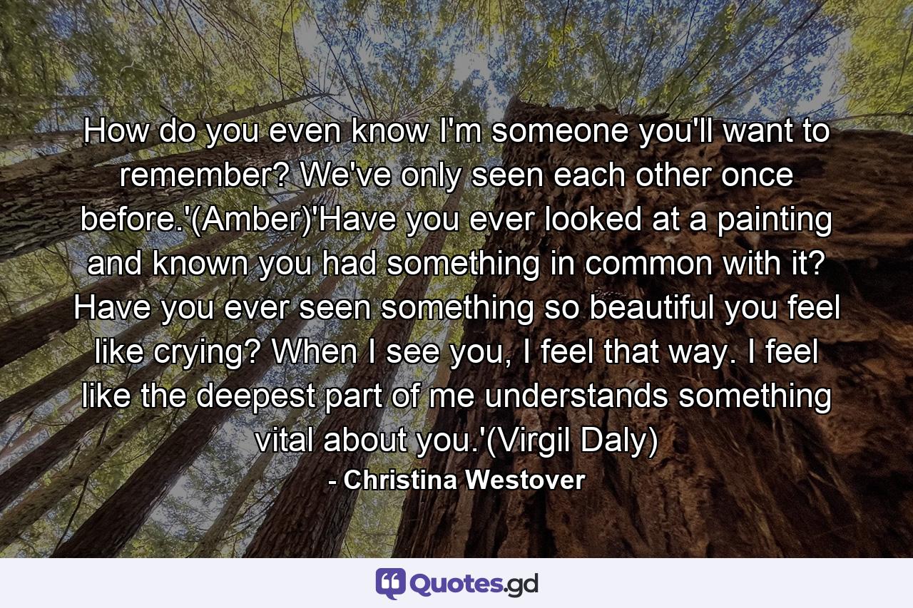 How do you even know I'm someone you'll want to remember? We've only seen each other once before.'(Amber)'Have you ever looked at a painting and known you had something in common with it? Have you ever seen something so beautiful you feel like crying? When I see you, I feel that way. I feel like the deepest part of me understands something vital about you.'(Virgil Daly) - Quote by Christina Westover