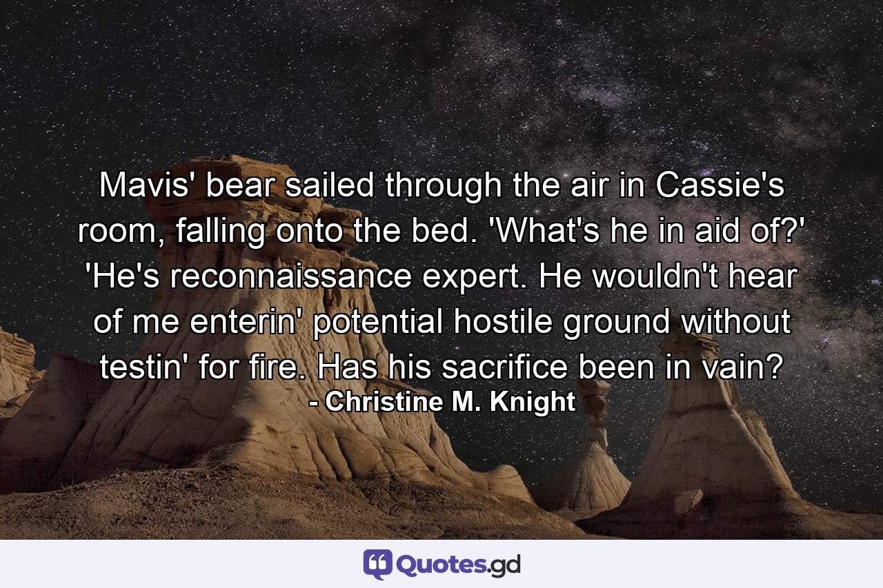 Mavis' bear sailed through the air in Cassie's room, falling onto the bed. 'What's he in aid of?' 'He's reconnaissance expert. He wouldn't hear of me enterin' potential hostile ground without testin' for fire. Has his sacrifice been in vain? - Quote by Christine M. Knight