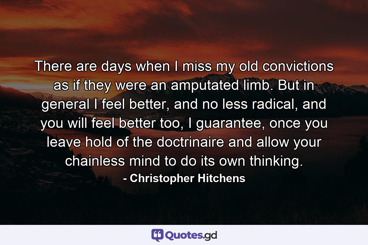 There are days when I miss my old convictions as if they were an amputated limb. But in general I feel better, and no less radical, and you will feel better too, I guarantee, once you leave hold of the doctrinaire and allow your chainless mind to do its own thinking. - Quote by Christopher Hitchens