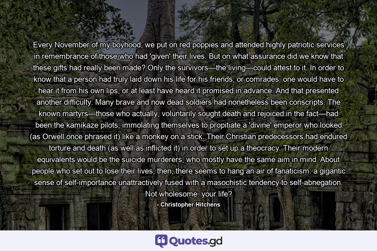 Every November of my boyhood, we put on red poppies and attended highly patriotic services in remembrance of those who had 'given' their lives. But on what assurance did we know that these gifts had really been made? Only the survivors—the living—could attest to it. In order to know that a person had truly laid down his life for his friends, or comrades, one would have to hear it from his own lips, or at least have heard it promised in advance. And that presented another difficulty. Many brave and now dead soldiers had nonetheless been conscripts. The known martyrs—those who actually, voluntarily sought death and rejoiced in the fact—had been the kamikaze pilots, immolating themselves to propitiate a 'divine' emperor who looked (as Orwell once phrased it) like a monkey on a stick. Their Christian predecessors had endured torture and death (as well as inflicted it) in order to set up a theocracy. Their modern equivalents would be the suicide murderers, who mostly have the same aim in mind. About people who set out to lose their lives, then, there seems to hang an air of fanaticism: a gigantic sense of self-importance unattractively fused with a masochistic tendency to self-abnegation. Not wholesome. your life? - Quote by Christopher Hitchens