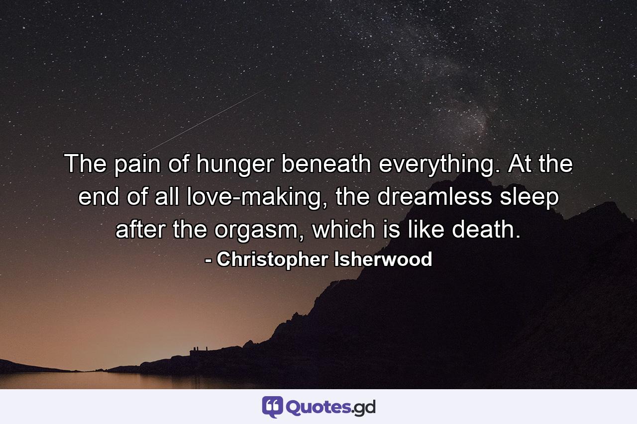 The pain of hunger beneath everything. At the end of all love-making, the dreamless sleep after the orgasm, which is like death. - Quote by Christopher Isherwood