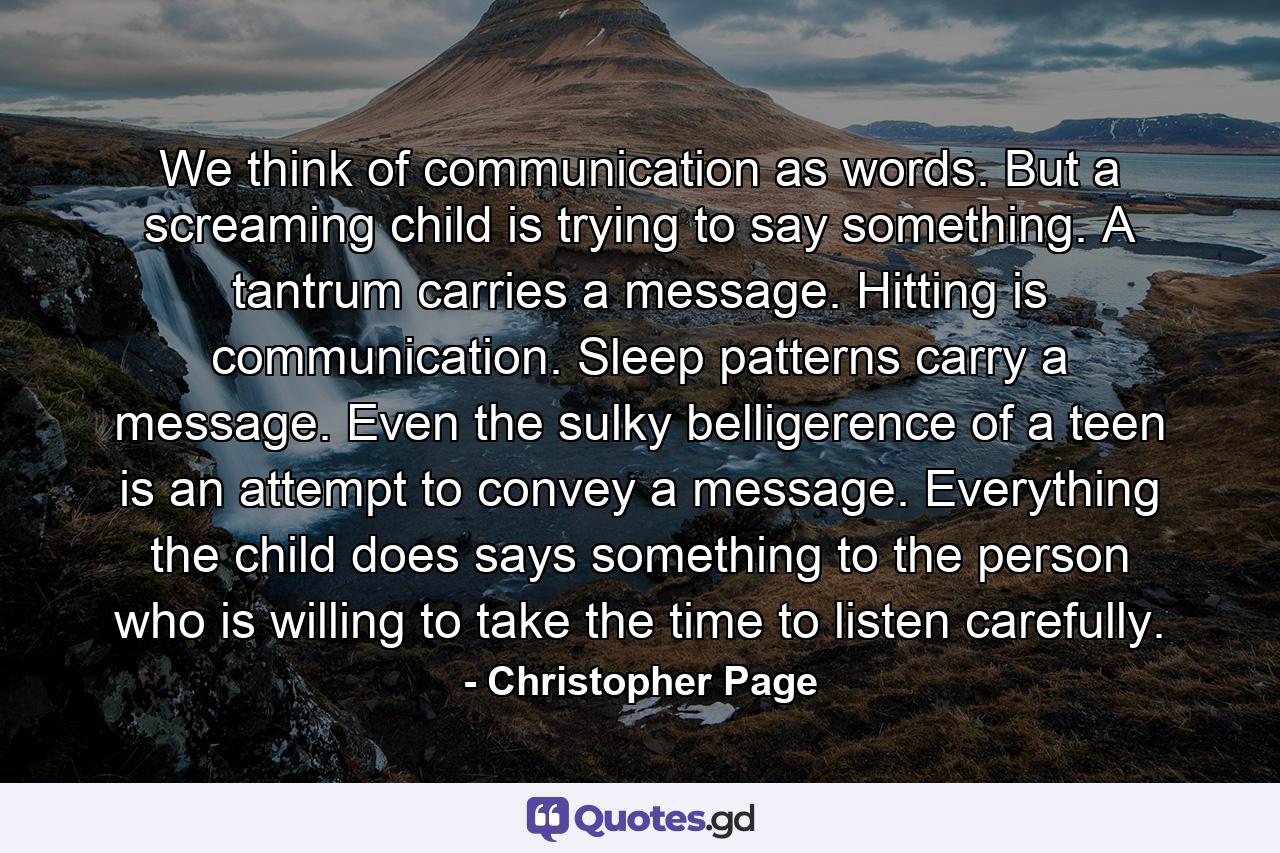 We think of communication as words. But a screaming child is trying to say something. A tantrum carries a message. Hitting is communication. Sleep patterns carry a message. Even the sulky belligerence of a teen is an attempt to convey a message. Everything the child does says something to the person who is willing to take the time to listen carefully. - Quote by Christopher Page