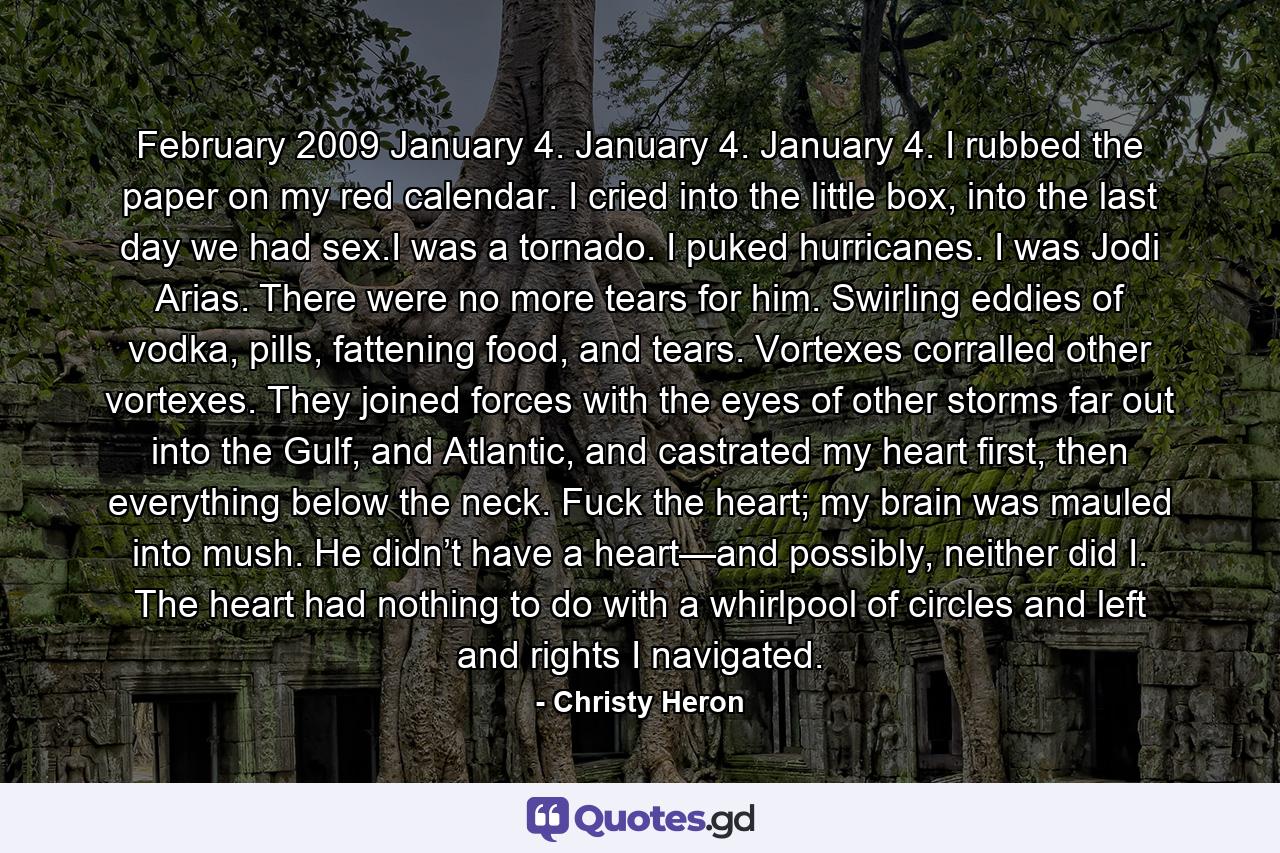 February 2009 January 4. January 4. January 4. I rubbed the paper on my red calendar. I cried into the little box, into the last day we had sex.I was a tornado. I puked hurricanes. I was Jodi Arias. There were no more tears for him. Swirling eddies of vodka, pills, fattening food, and tears. Vortexes corralled other vortexes. They joined forces with the eyes of other storms far out into the Gulf, and Atlantic, and castrated my heart first, then everything below the neck. Fuck the heart; my brain was mauled into mush. He didn’t have a heart—and possibly, neither did I. The heart had nothing to do with a whirlpool of circles and left and rights I navigated. - Quote by Christy Heron