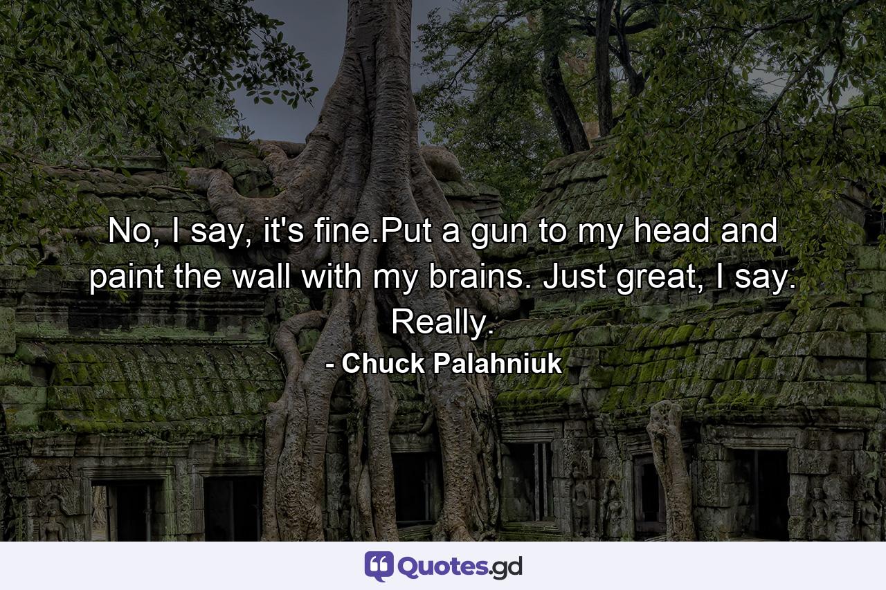 No, I say, it's fine.Put a gun to my head and paint the wall with my brains. Just great, I say. Really. - Quote by Chuck Palahniuk