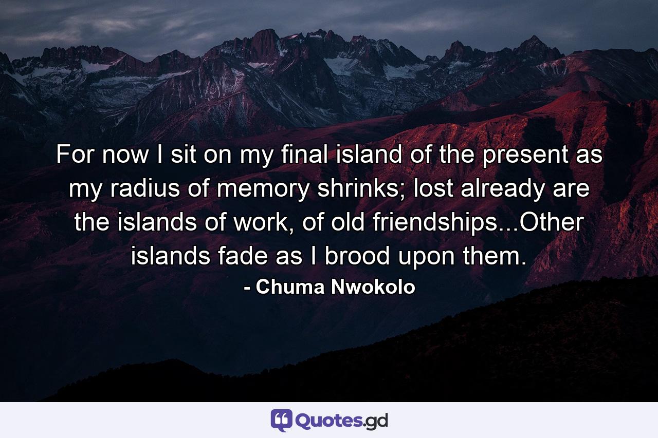 For now I sit on my final island of the present as my radius of memory shrinks; lost already are the islands of work, of old friendships...Other islands fade as I brood upon them. - Quote by Chuma Nwokolo