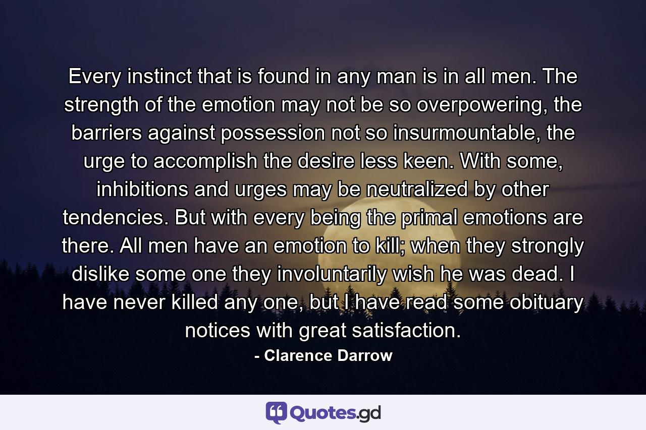 Every instinct that is found in any man is in all men. The strength of the emotion may not be so overpowering, the barriers against possession not so insurmountable, the urge to accomplish the desire less keen. With some, inhibitions and urges may be neutralized by other tendencies. But with every being the primal emotions are there. All men have an emotion to kill; when they strongly dislike some one they involuntarily wish he was dead. I have never killed any one, but I have read some obituary notices with great satisfaction. - Quote by Clarence Darrow