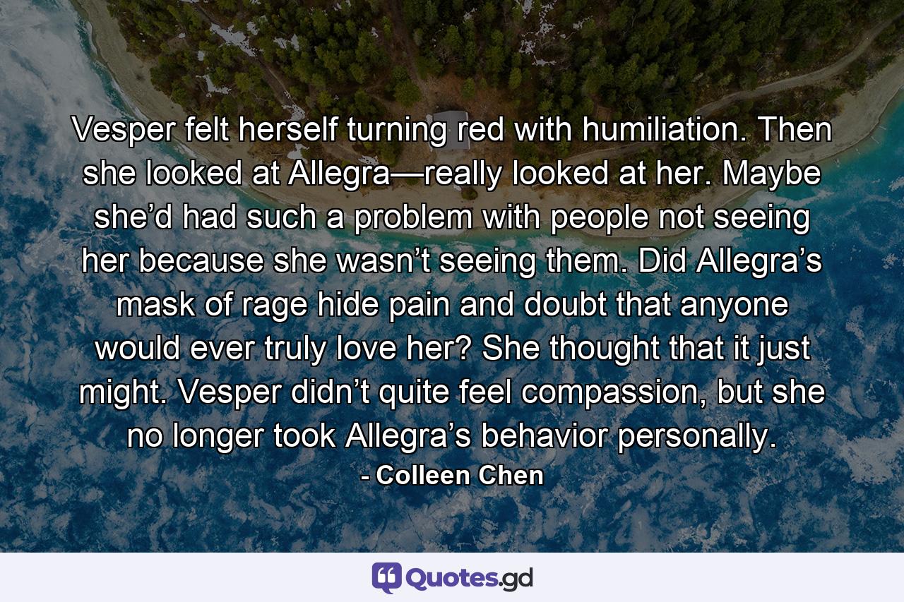 Vesper felt herself turning red with humiliation. Then she looked at Allegra—really looked at her. Maybe she’d had such a problem with people not seeing her because she wasn’t seeing them. Did Allegra’s mask of rage hide pain and doubt that anyone would ever truly love her? She thought that it just might. Vesper didn’t quite feel compassion, but she no longer took Allegra’s behavior personally. - Quote by Colleen Chen