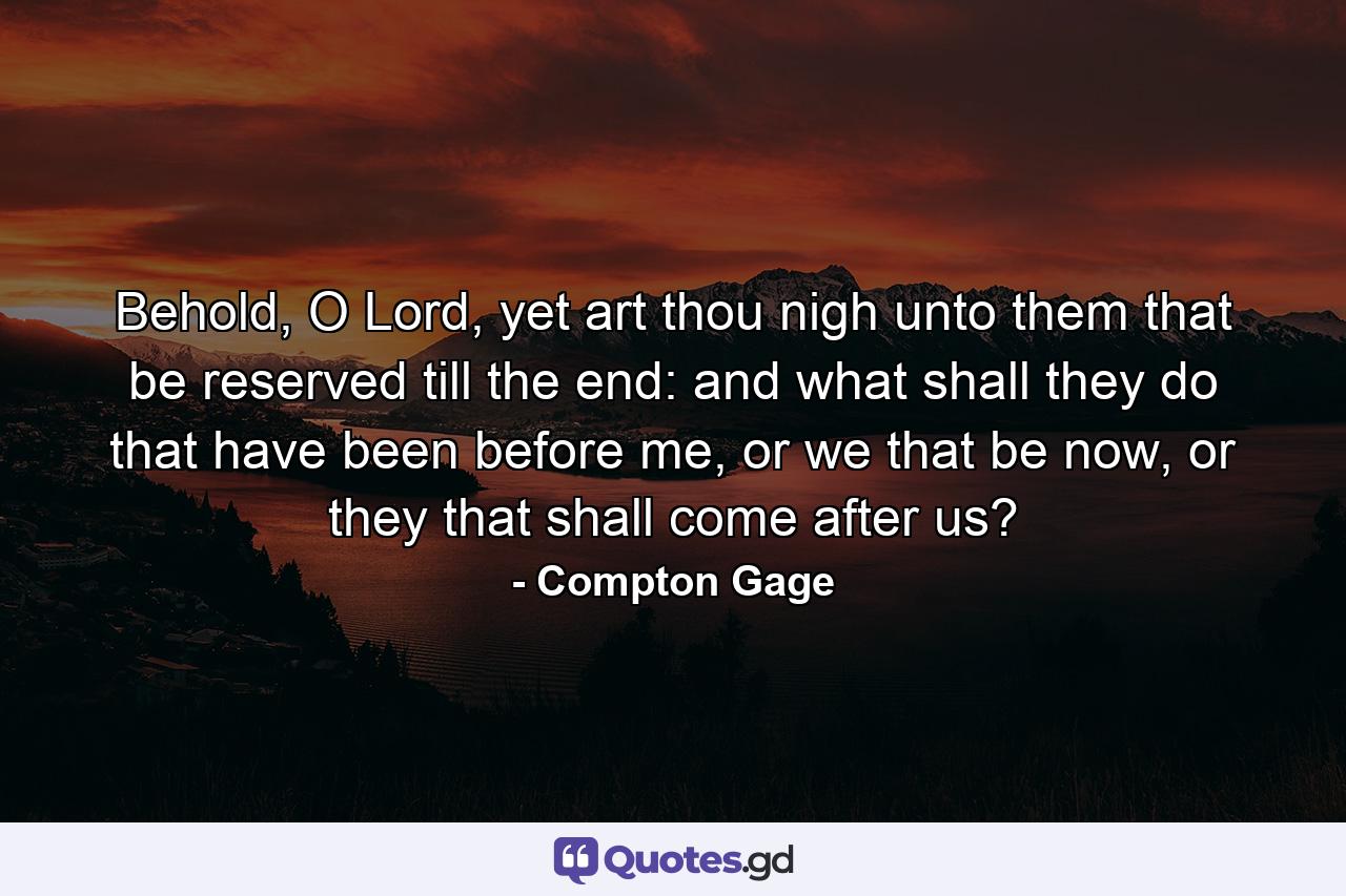 Behold, O Lord, yet art thou nigh unto them that be reserved till the end: and what shall they do that have been before me, or we that be now, or they that shall come after us? - Quote by Compton Gage