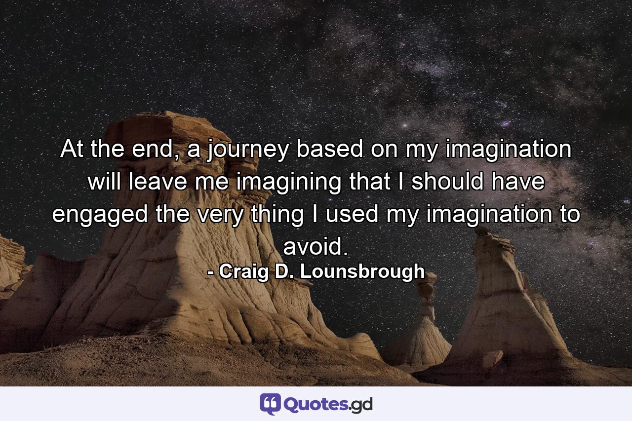 At the end, a journey based on my imagination will leave me imagining that I should have engaged the very thing I used my imagination to avoid. - Quote by Craig D. Lounsbrough