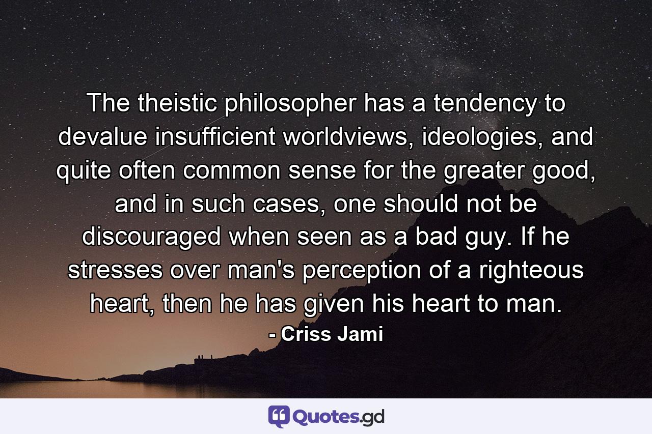 The theistic philosopher has a tendency to devalue insufficient worldviews, ideologies, and quite often common sense for the greater good, and in such cases, one should not be discouraged when seen as a bad guy. If he stresses over man's perception of a righteous heart, then he has given his heart to man. - Quote by Criss Jami