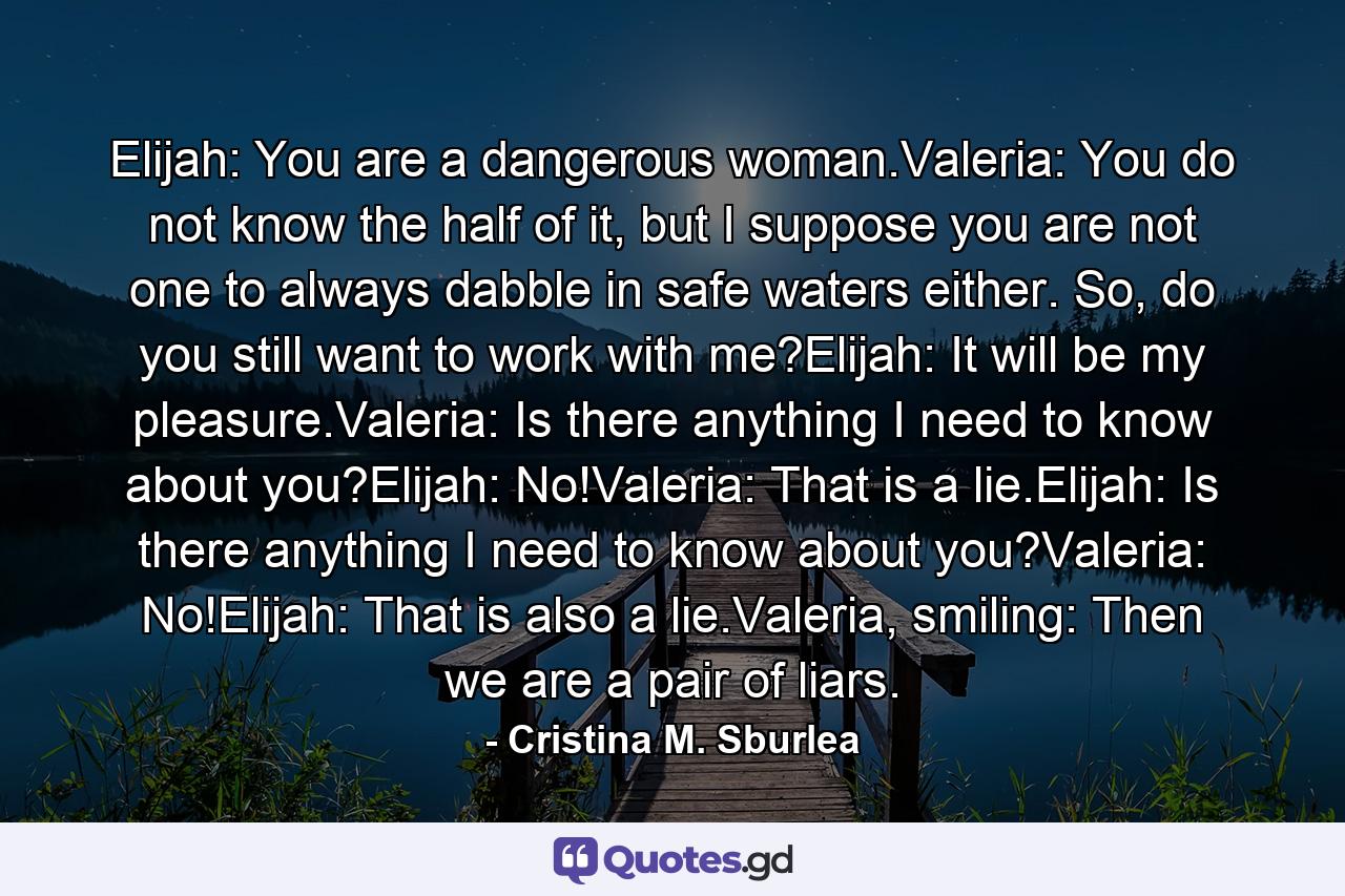 Elijah: You are a dangerous woman.Valeria: You do not know the half of it, but I suppose you are not one to always dabble in safe waters either. So, do you still want to work with me?Elijah: It will be my pleasure.Valeria: Is there anything I need to know about you?Elijah: No!Valeria: That is a lie.Elijah: Is there anything I need to know about you?Valeria: No!Elijah: That is also a lie.Valeria, smiling: Then we are a pair of liars. - Quote by Cristina M. Sburlea