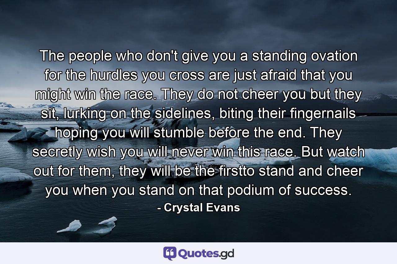 The people who don't give you a standing ovation for the hurdles you cross are just afraid that you might win the race. They do not cheer you but they sit, lurking on the sidelines, biting their fingernails hoping you will stumble before the end. They secretly wish you will never win this race. But watch out for them, they will be the firstto stand and cheer you when you stand on that podium of success. - Quote by Crystal Evans