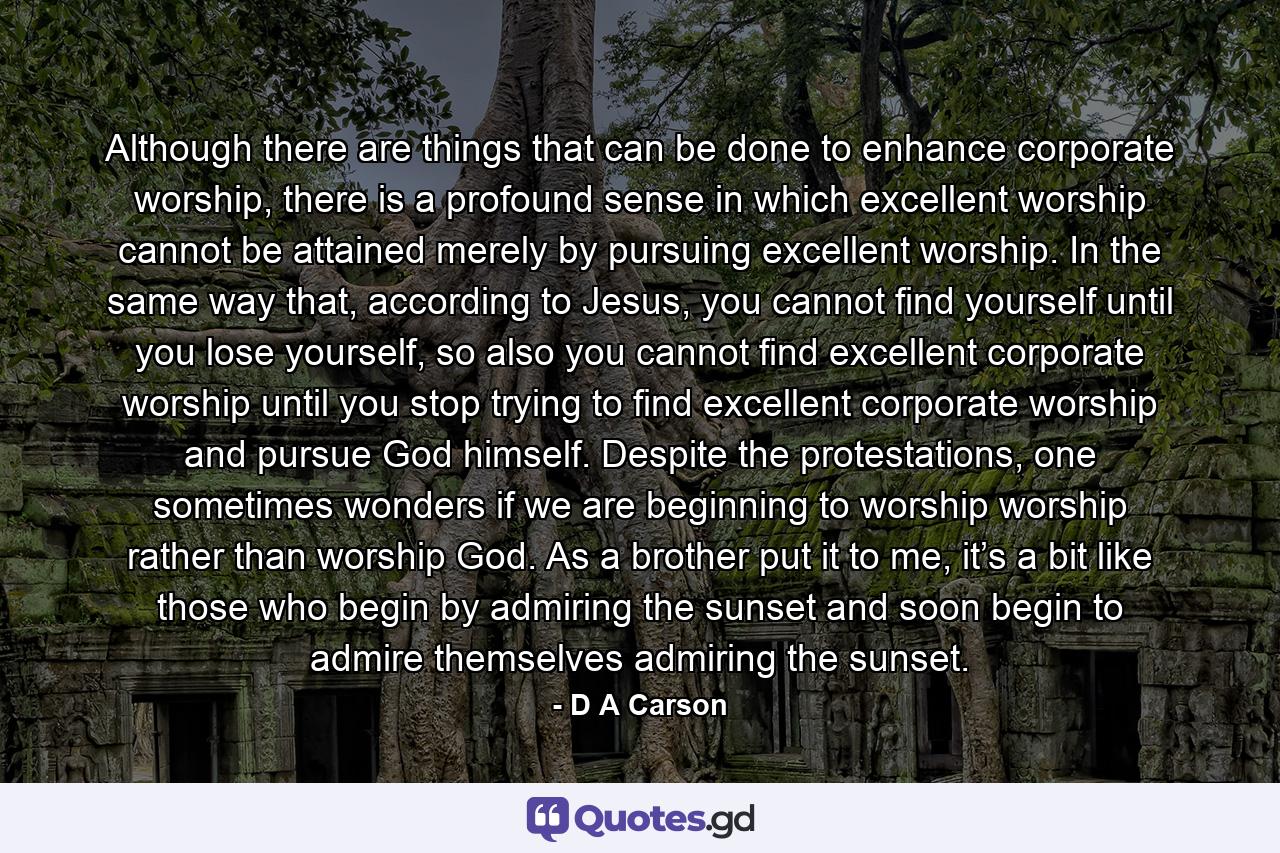 Although there are things that can be done to enhance corporate worship, there is a profound sense in which excellent worship cannot be attained merely by pursuing excellent worship. In the same way that, according to Jesus, you cannot find yourself until you lose yourself, so also you cannot find excellent corporate worship until you stop trying to find excellent corporate worship and pursue God himself. Despite the protestations, one sometimes wonders if we are beginning to worship worship rather than worship God. As a brother put it to me, it’s a bit like those who begin by admiring the sunset and soon begin to admire themselves admiring the sunset. - Quote by D A Carson