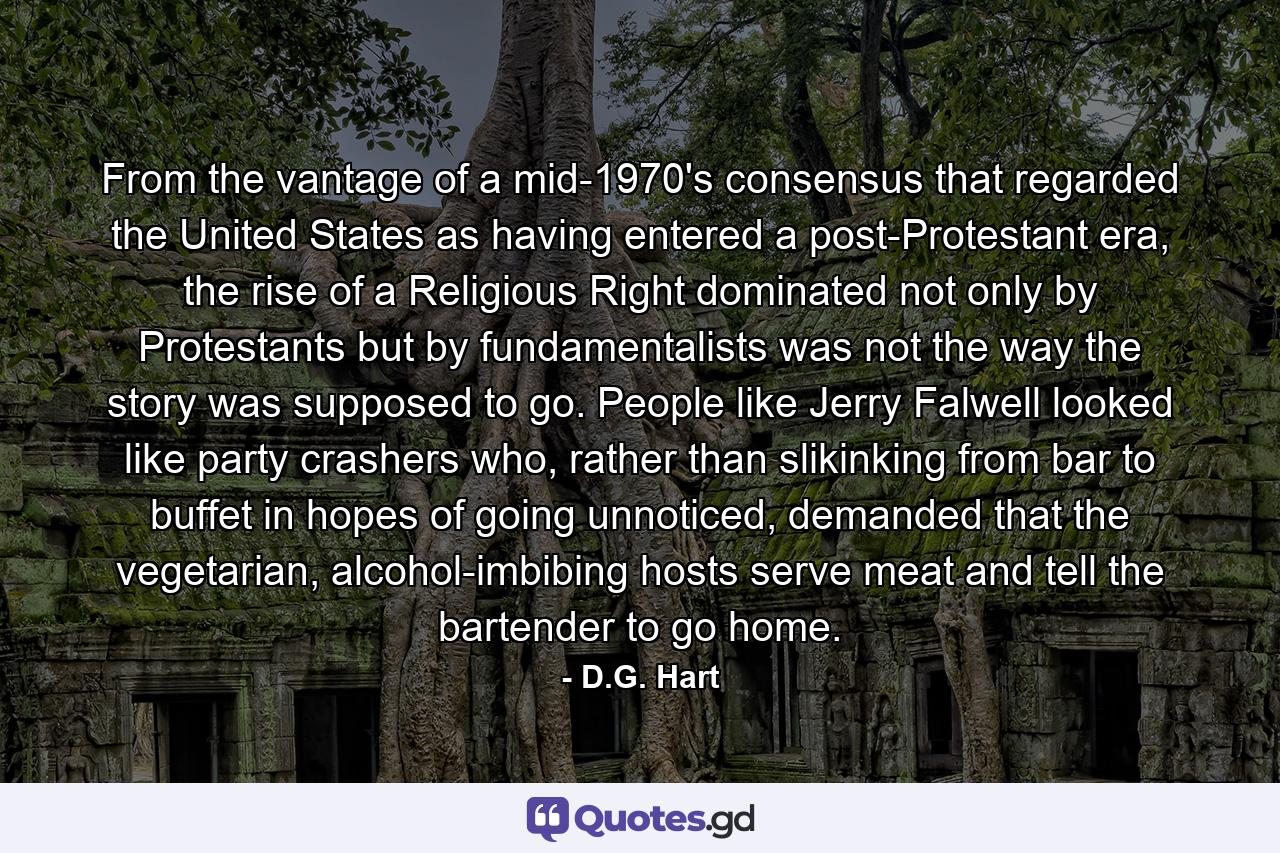 From the vantage of a mid-1970's consensus that regarded the United States as having entered a post-Protestant era, the rise of a Religious Right dominated not only by Protestants but by fundamentalists was not the way the story was supposed to go. People like Jerry Falwell looked like party crashers who, rather than slikinking from bar to buffet in hopes of going unnoticed, demanded that the vegetarian, alcohol-imbibing hosts serve meat and tell the bartender to go home. - Quote by D.G. Hart