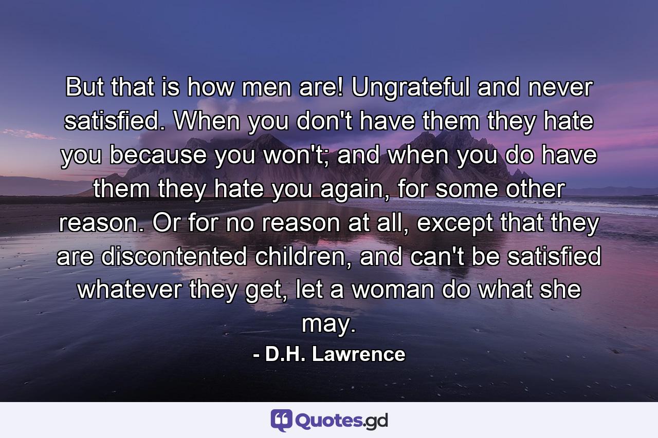 But that is how men are! Ungrateful and never satisfied. When you don't have them they hate you because you won't; and when you do have them they hate you again, for some other reason. Or for no reason at all, except that they are discontented children, and can't be satisfied whatever they get, let a woman do what she may. - Quote by D.H. Lawrence