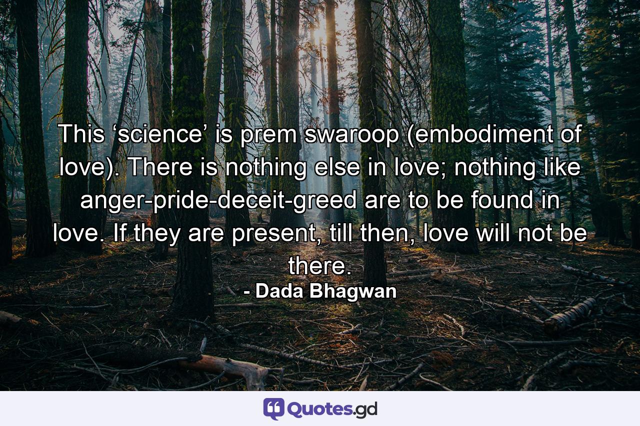 This ‘science’ is prem swaroop (embodiment of love). There is nothing else in love; nothing like anger-pride-deceit-greed are to be found in love. If they are present, till then, love will not be there. - Quote by Dada Bhagwan