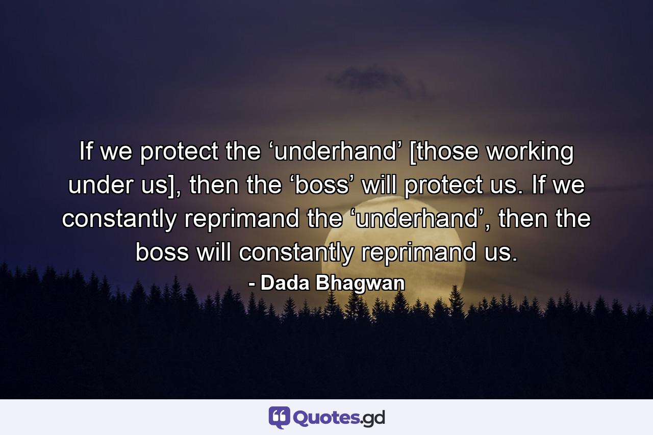 If we protect the ‘underhand’ [those working under us], then the ‘boss’ will protect us. If we constantly reprimand the ‘underhand’, then the boss will constantly reprimand us. - Quote by Dada Bhagwan