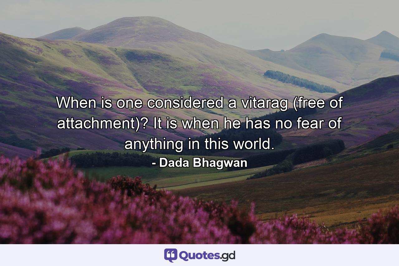 When is one considered a vitarag (free of attachment)? It is when he has no fear of anything in this world. - Quote by Dada Bhagwan