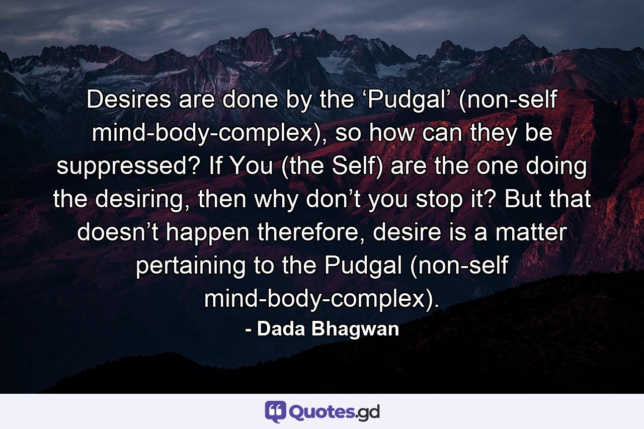 Desires are done by the ‘Pudgal’ (non-self mind-body-complex), so how can they be suppressed? If You (the Self) are the one doing the desiring, then why don’t you stop it? But that doesn’t happen therefore, desire is a matter pertaining to the Pudgal (non-self mind-body-complex). - Quote by Dada Bhagwan