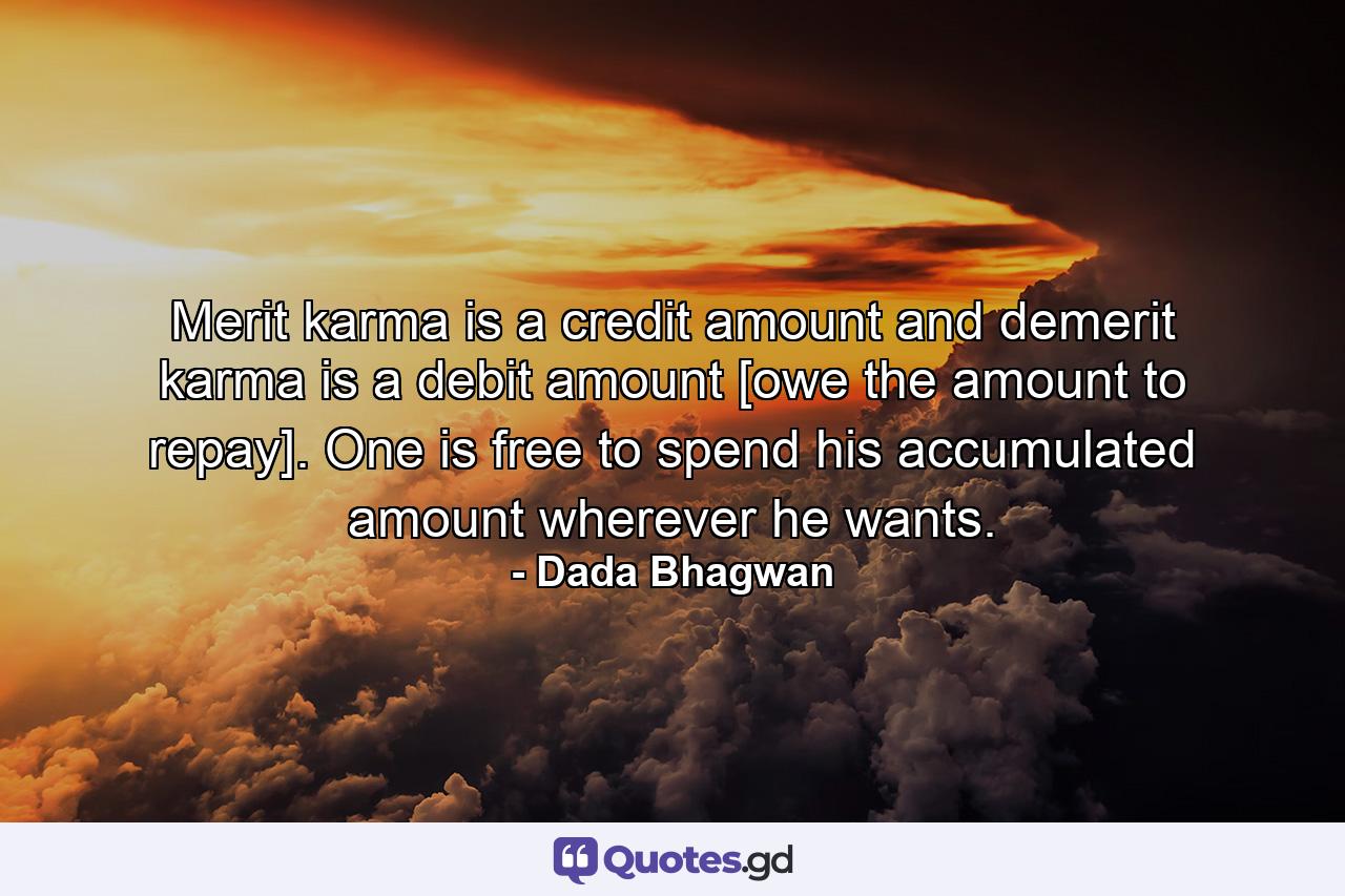 Merit karma is a credit amount and demerit karma is a debit amount [owe the amount to repay]. One is free to spend his accumulated amount wherever he wants. - Quote by Dada Bhagwan