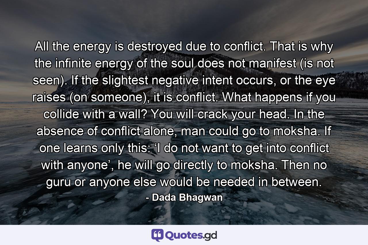 All the energy is destroyed due to conflict. That is why the infinite energy of the soul does not manifest (is not seen). If the slightest negative intent occurs, or the eye raises (on someone), it is conflict. What happens if you collide with a wall? You will crack your head. In the absence of conflict alone, man could go to moksha. If one learns only this: ‘I do not want to get into conflict with anyone’, he will go directly to moksha. Then no guru or anyone else would be needed in between. - Quote by Dada Bhagwan