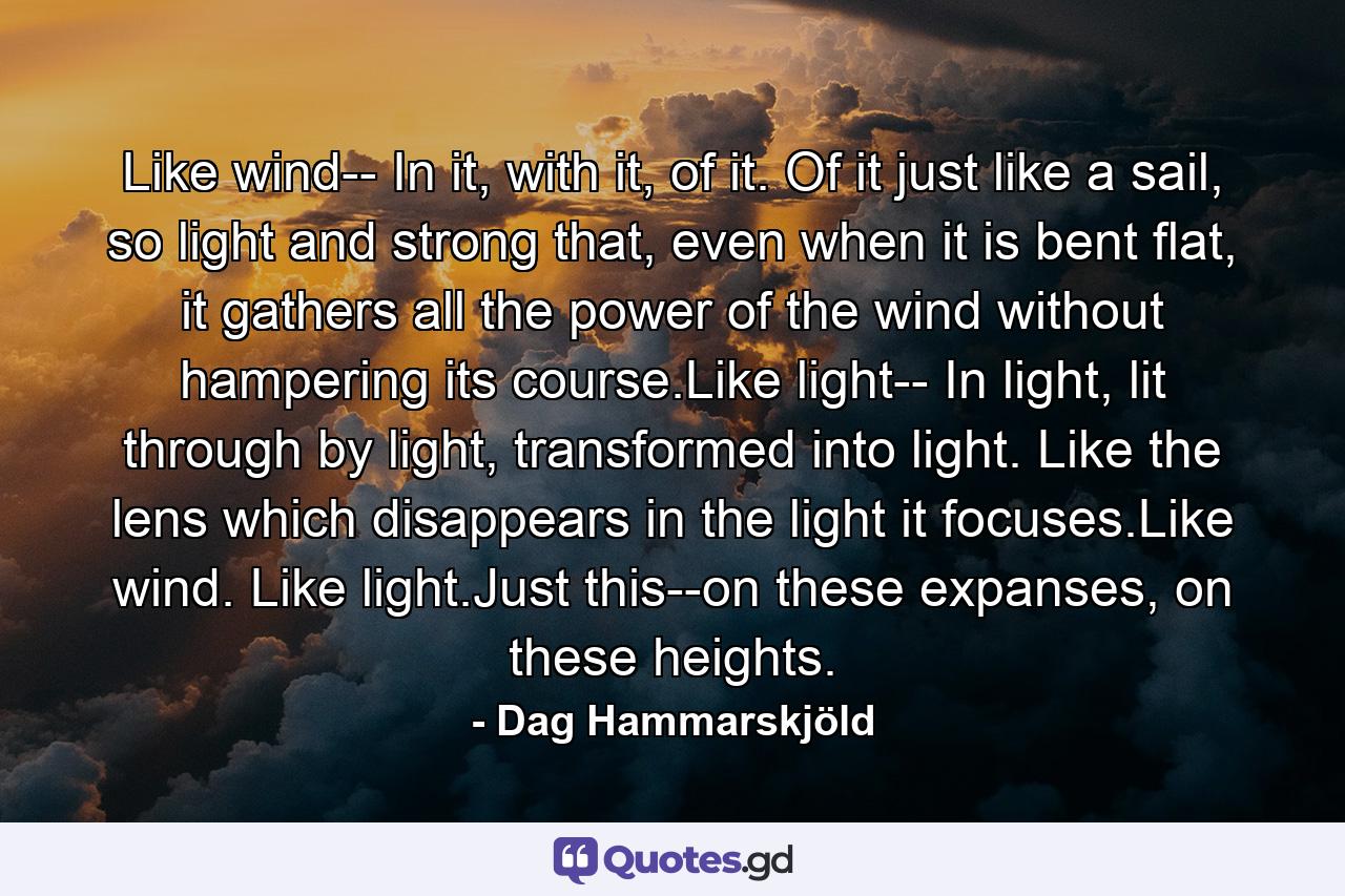 Like wind-- In it, with it, of it. Of it just like a sail, so light and strong that, even when it is bent flat, it gathers all the power of the wind without hampering its course.Like light-- In light, lit through by light, transformed into light. Like the lens which disappears in the light it focuses.Like wind. Like light.Just this--on these expanses, on these heights. - Quote by Dag Hammarskjöld