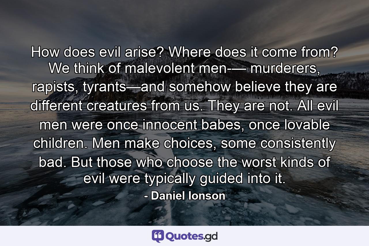 How does evil arise? Where does it come from? We think of malevolent men-— murderers, rapists, tyrants—and somehow believe they are different creatures from us. They are not. All evil men were once innocent babes, once lovable children. Men make choices, some consistently bad. But those who choose the worst kinds of evil were typically guided into it. - Quote by Daniel Ionson