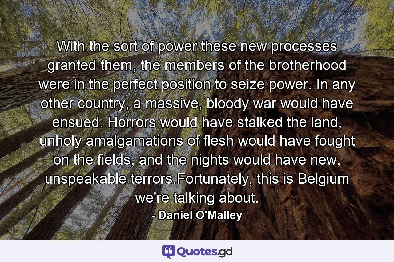 With the sort of power these new processes granted them, the members of the brotherhood were in the perfect position to seize power. In any other country, a massive, bloody war would have ensued. Horrors would have stalked the land, unholy amalgamations of flesh would have fought on the fields, and the nights would have new, unspeakable terrors.Fortunately, this is Belgium we're talking about. - Quote by Daniel O'Malley