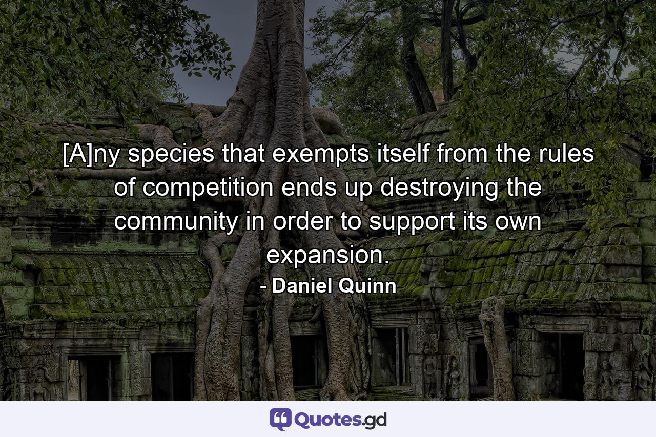 [A]ny species that exempts itself from the rules of competition ends up destroying the community in order to support its own expansion. - Quote by Daniel Quinn