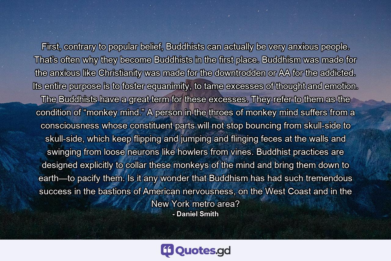 First, contrary to popular belief, Buddhists can actually be very anxious people. That’s often why they become Buddhists in the first place. Buddhism was made for the anxious like Christianity was made for the downtrodden or AA for the addicted. Its entire purpose is to foster equanimity, to tame excesses of thought and emotion. The Buddhists have a great term for these excesses. They refer to them as the condition of “monkey mind.” A person in the throes of monkey mind suffers from a consciousness whose constituent parts will not stop bouncing from skull-side to skull-side, which keep flipping and jumping and flinging feces at the walls and swinging from loose neurons like howlers from vines. Buddhist practices are designed explicitly to collar these monkeys of the mind and bring them down to earth—to pacify them. Is it any wonder that Buddhism has had such tremendous success in the bastions of American nervousness, on the West Coast and in the New York metro area? - Quote by Daniel Smith