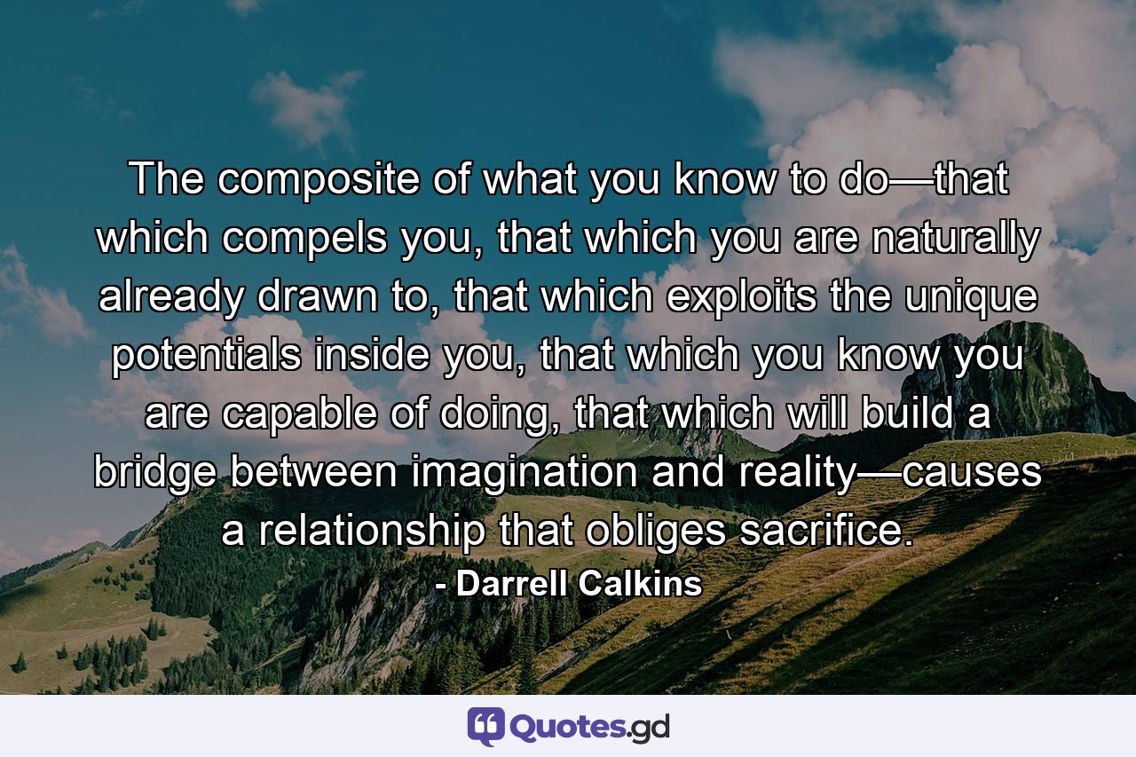 The composite of what you know to do—that which compels you, that which you are naturally already drawn to, that which exploits the unique potentials inside you, that which you know you are capable of doing, that which will build a bridge between imagination and reality—causes a relationship that obliges sacrifice. - Quote by Darrell Calkins