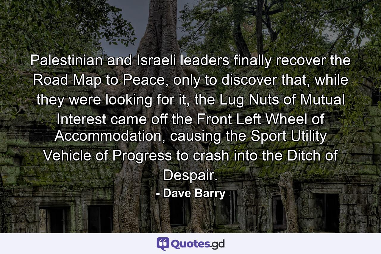 Palestinian and Israeli leaders finally recover the Road Map to Peace, only to discover that, while they were looking for it, the Lug Nuts of Mutual Interest came off the Front Left Wheel of Accommodation, causing the Sport Utility Vehicle of Progress to crash into the Ditch of Despair. - Quote by Dave Barry