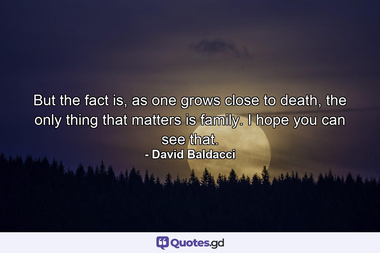 But the fact is, as one grows close to death, the only thing that matters is family. I hope you can see that. - Quote by David Baldacci