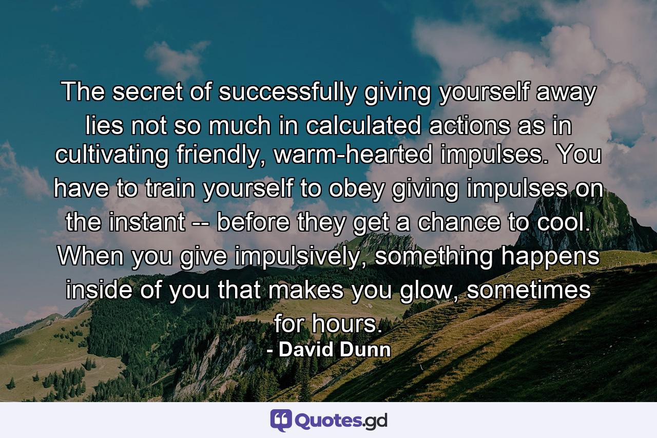 The secret of successfully giving yourself away lies not so much in calculated actions as in cultivating friendly, warm-hearted impulses. You have to train yourself to obey giving impulses on the instant -- before they get a chance to cool. When you give impulsively, something happens inside of you that makes you glow, sometimes for hours. - Quote by David Dunn