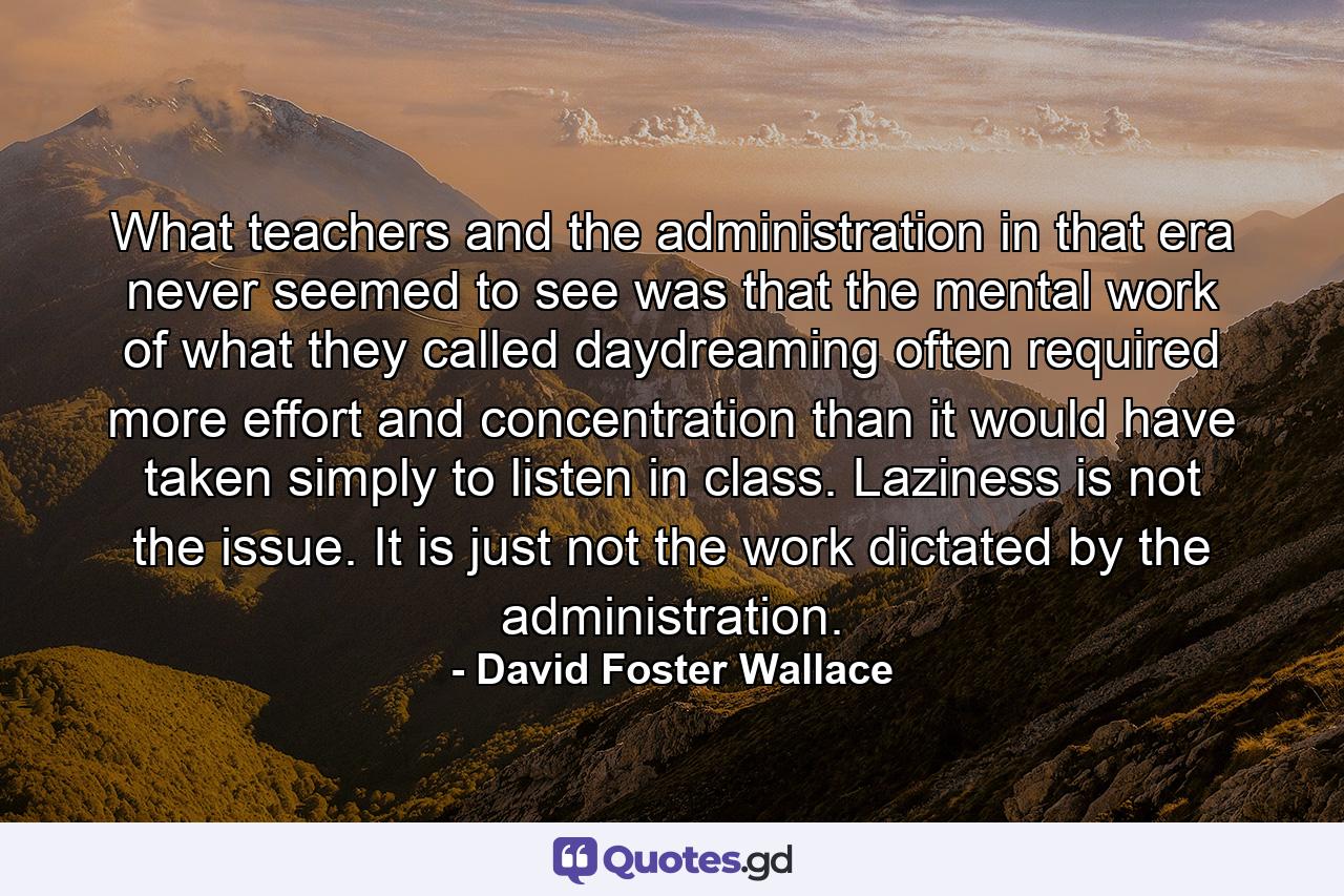 What teachers and the administration in that era never seemed to see was that the mental work of what they called daydreaming often required more effort and concentration than it would have taken simply to listen in class. Laziness is not the issue. It is just not the work dictated by the administration. - Quote by David Foster Wallace