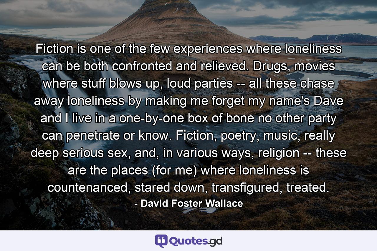 Fiction is one of the few experiences where loneliness can be both confronted and relieved. Drugs, movies where stuff blows up, loud parties -- all these chase away loneliness by making me forget my name's Dave and I live in a one-by-one box of bone no other party can penetrate or know. Fiction, poetry, music, really deep serious sex, and, in various ways, religion -- these are the places (for me) where loneliness is countenanced, stared down, transfigured, treated. - Quote by David Foster Wallace