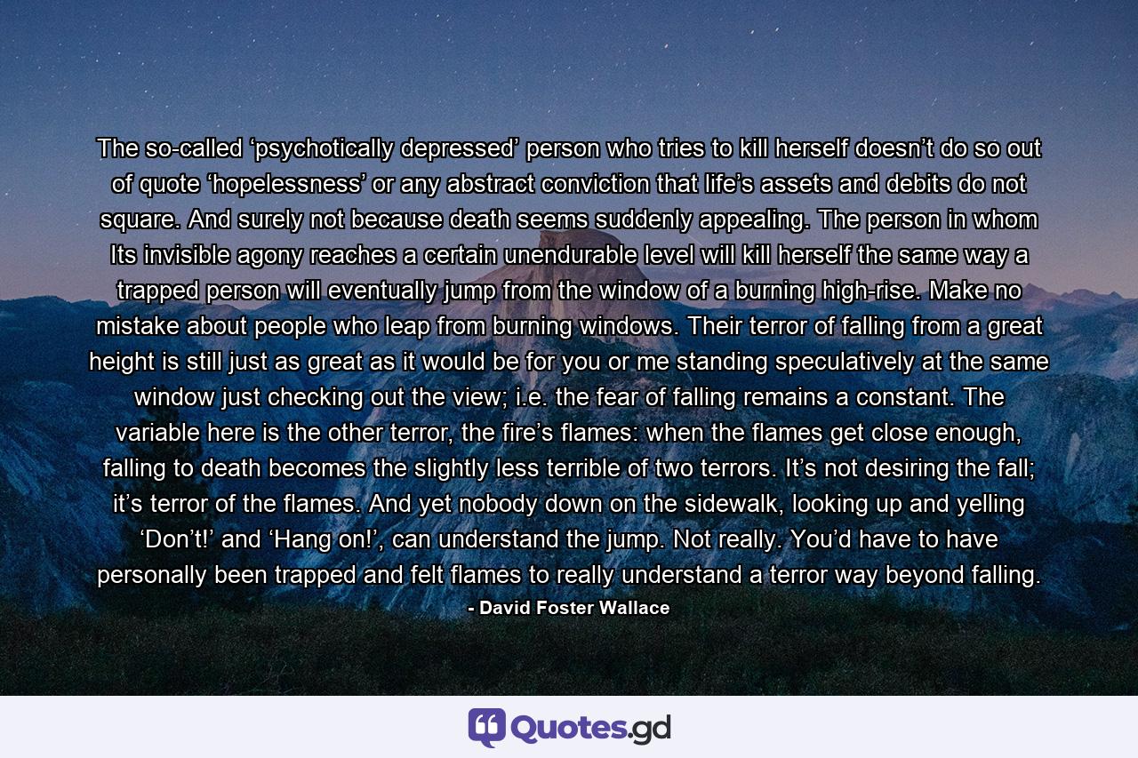 The so-called ‘psychotically depressed’ person who tries to kill herself doesn’t do so out of quote ‘hopelessness’ or any abstract conviction that life’s assets and debits do not square. And surely not because death seems suddenly appealing. The person in whom Its invisible agony reaches a certain unendurable level will kill herself the same way a trapped person will eventually jump from the window of a burning high-rise. Make no mistake about people who leap from burning windows. Their terror of falling from a great height is still just as great as it would be for you or me standing speculatively at the same window just checking out the view; i.e. the fear of falling remains a constant. The variable here is the other terror, the fire’s flames: when the flames get close enough, falling to death becomes the slightly less terrible of two terrors. It’s not desiring the fall; it’s terror of the flames. And yet nobody down on the sidewalk, looking up and yelling ‘Don’t!’ and ‘Hang on!’, can understand the jump. Not really. You’d have to have personally been trapped and felt flames to really understand a terror way beyond falling. - Quote by David Foster Wallace