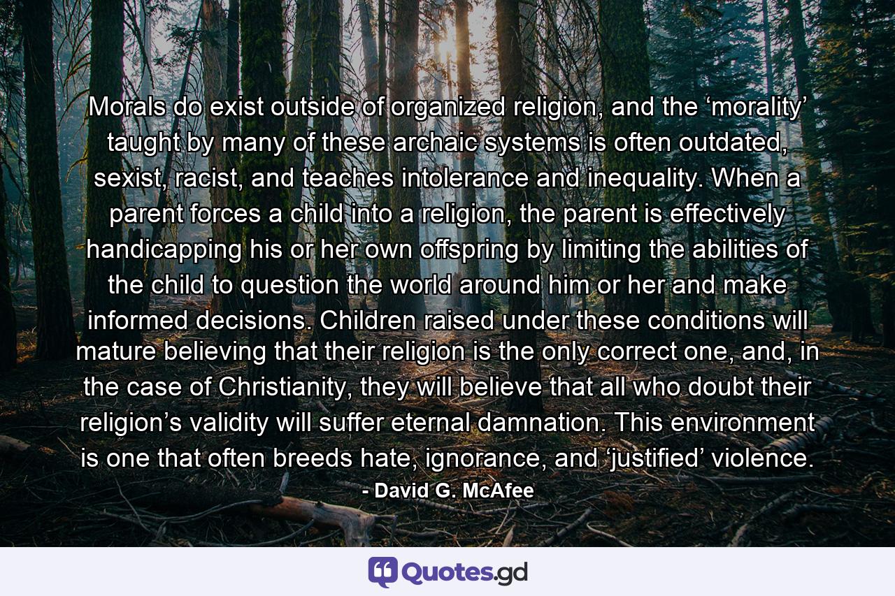 Morals do exist outside of organized religion, and the ‘morality’ taught by many of these archaic systems is often outdated, sexist, racist, and teaches intolerance and inequality. When a parent forces a child into a religion, the parent is effectively handicapping his or her own offspring by limiting the abilities of the child to question the world around him or her and make informed decisions. Children raised under these conditions will mature believing that their religion is the only correct one, and, in the case of Christianity, they will believe that all who doubt their religion’s validity will suffer eternal damnation. This environment is one that often breeds hate, ignorance, and ‘justified’ violence. - Quote by David G. McAfee