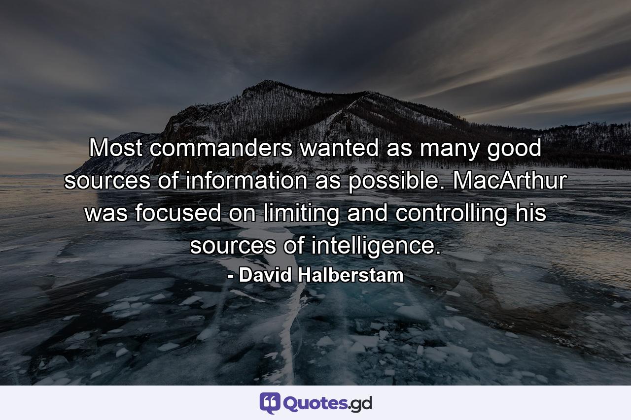 Most commanders wanted as many good sources of information as possible. MacArthur was focused on limiting and controlling his sources of intelligence. - Quote by David Halberstam