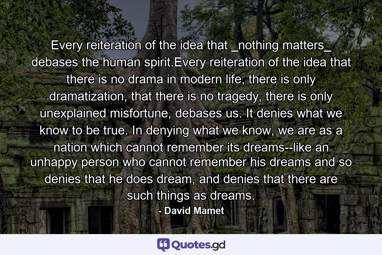 Every reiteration of the idea that _nothing matters_ debases the human spirit.Every reiteration of the idea that there is no drama in modern life, there is only dramatization, that there is no tragedy, there is only unexplained misfortune, debases us. It denies what we know to be true. In denying what we know, we are as a nation which cannot remember its dreams--like an unhappy person who cannot remember his dreams and so denies that he does dream, and denies that there are such things as dreams. - Quote by David Mamet