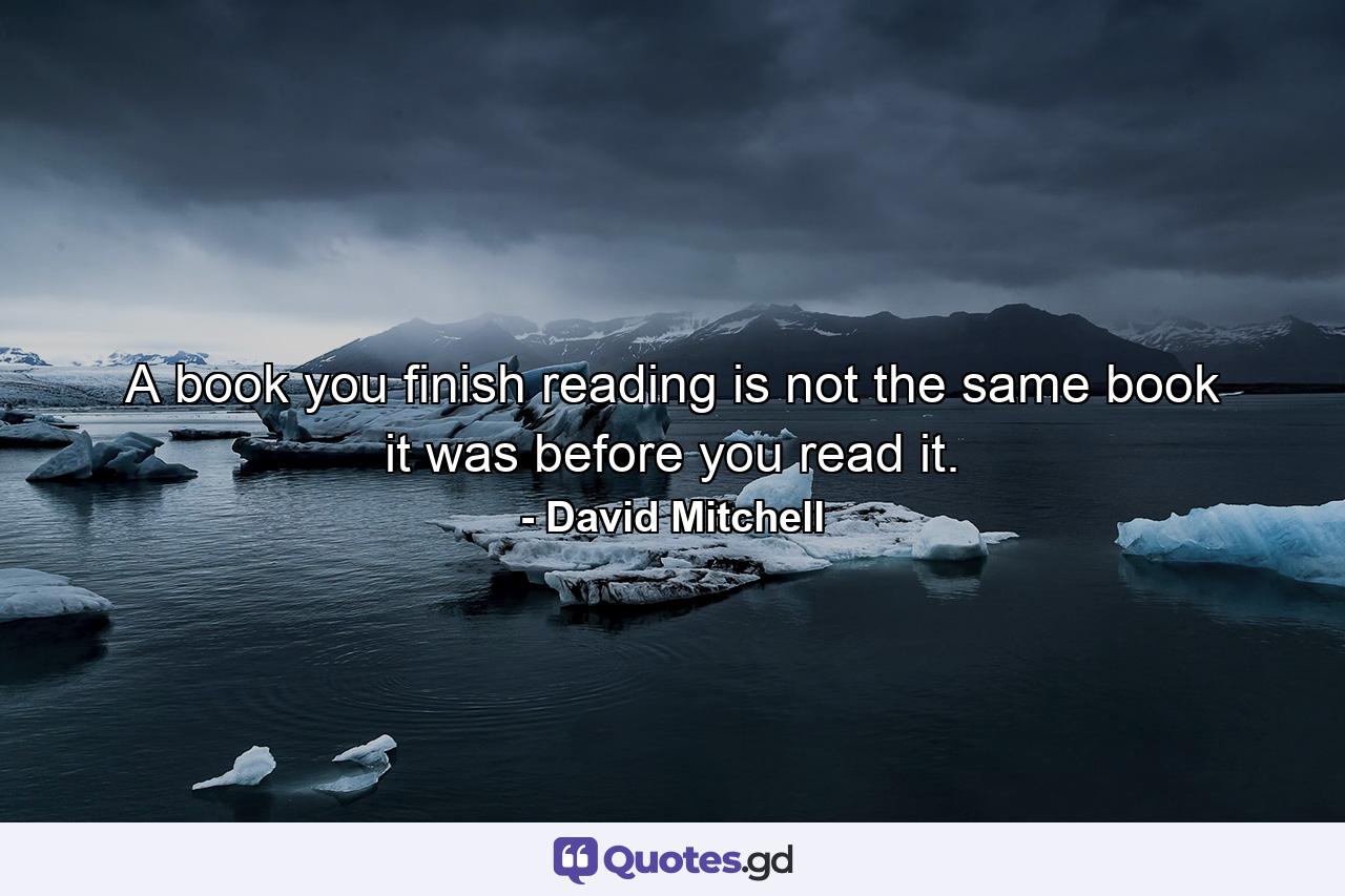 A book you finish reading is not the same book it was before you read it. - Quote by David Mitchell