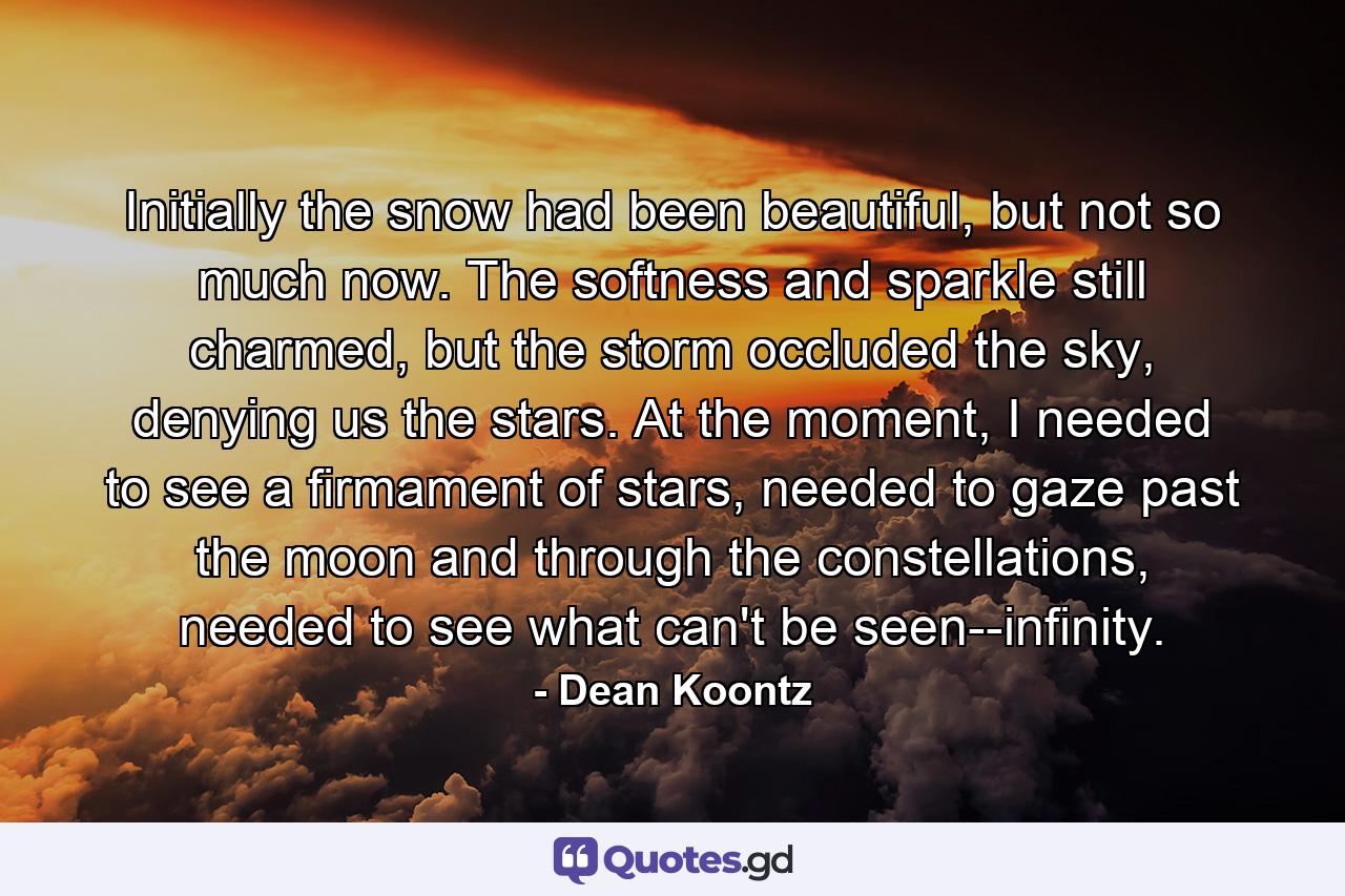 Initially the snow had been beautiful, but not so much now. The softness and sparkle still charmed, but the storm occluded the sky, denying us the stars. At the moment, I needed to see a firmament of stars, needed to gaze past the moon and through the constellations, needed to see what can't be seen--infinity. - Quote by Dean Koontz