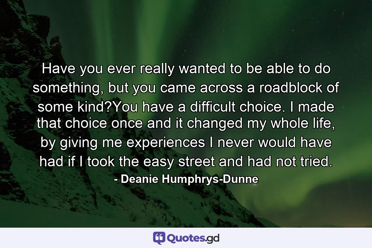 Have you ever really wanted to be able to do something, but you came across a roadblock of some kind?You have a difficult choice. I made that choice once and it changed my whole life, by giving me experiences I never would have had if I took the easy street and had not tried. - Quote by Deanie Humphrys-Dunne