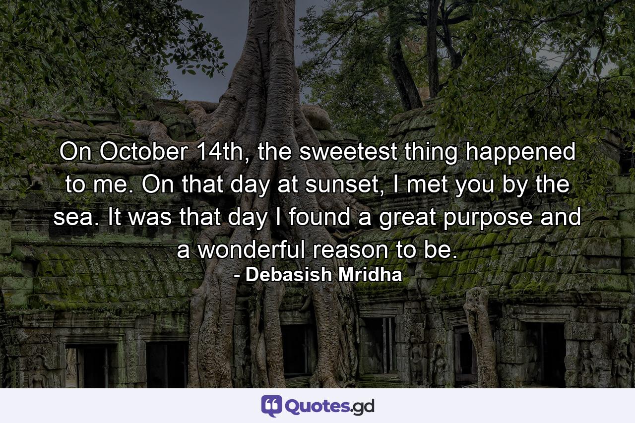 On October 14th, the sweetest thing happened to me. On that day at sunset, I met you by the sea. It was that day I found a great purpose and a wonderful reason to be. - Quote by Debasish Mridha