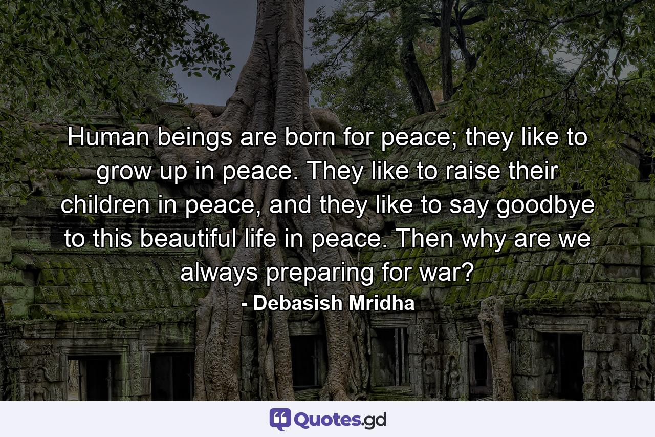 Human beings are born for peace; they like to grow up in peace. They like to raise their children in peace, and they like to say goodbye to this beautiful life in peace. Then why are we always preparing for war? - Quote by Debasish Mridha