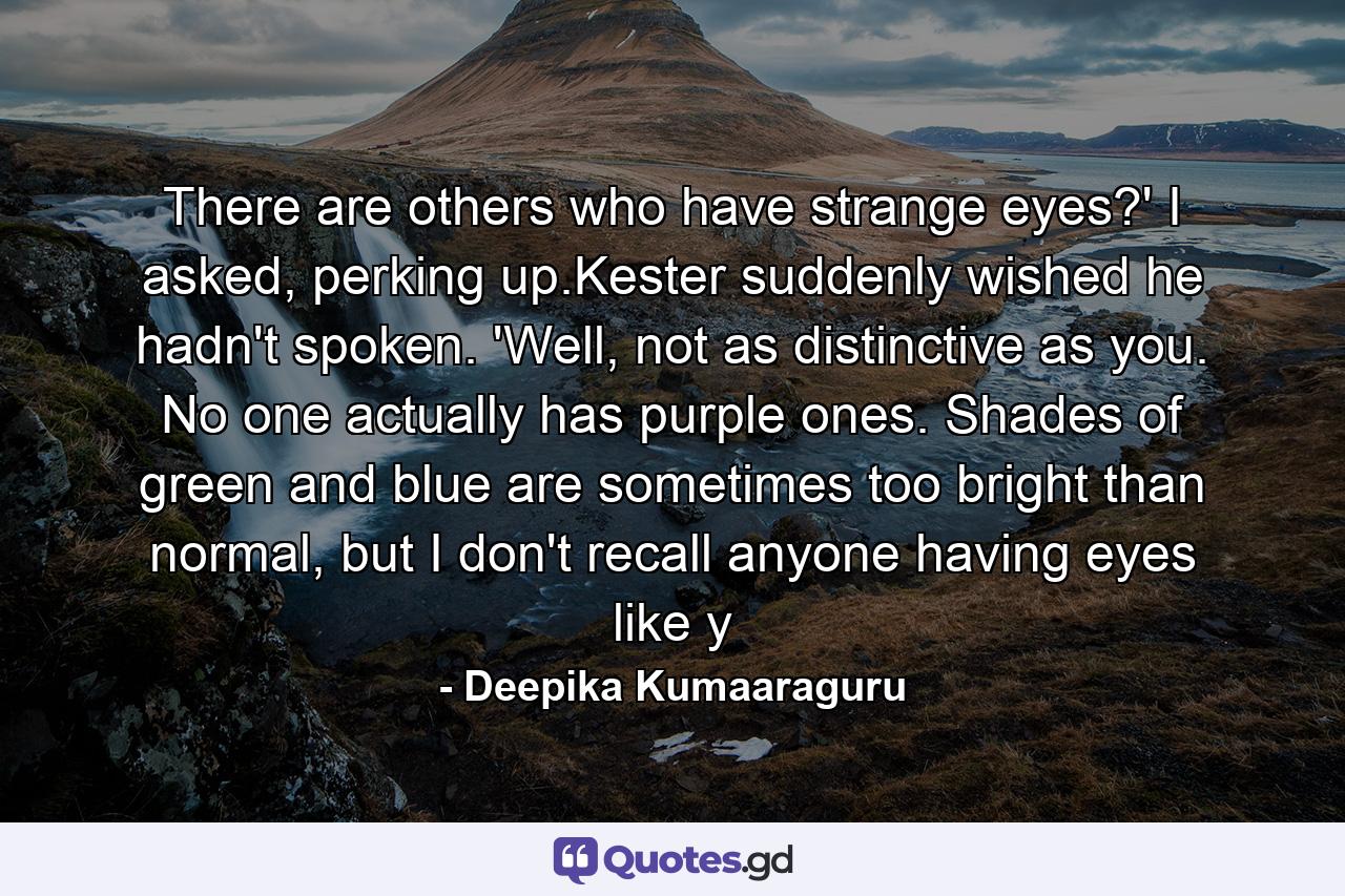 There are others who have strange eyes?' I asked, perking up.Kester suddenly wished he hadn't spoken. 'Well, not as distinctive as you. No one actually has purple ones. Shades of green and blue are sometimes too bright than normal, but I don't recall anyone having eyes like y - Quote by Deepika Kumaaraguru