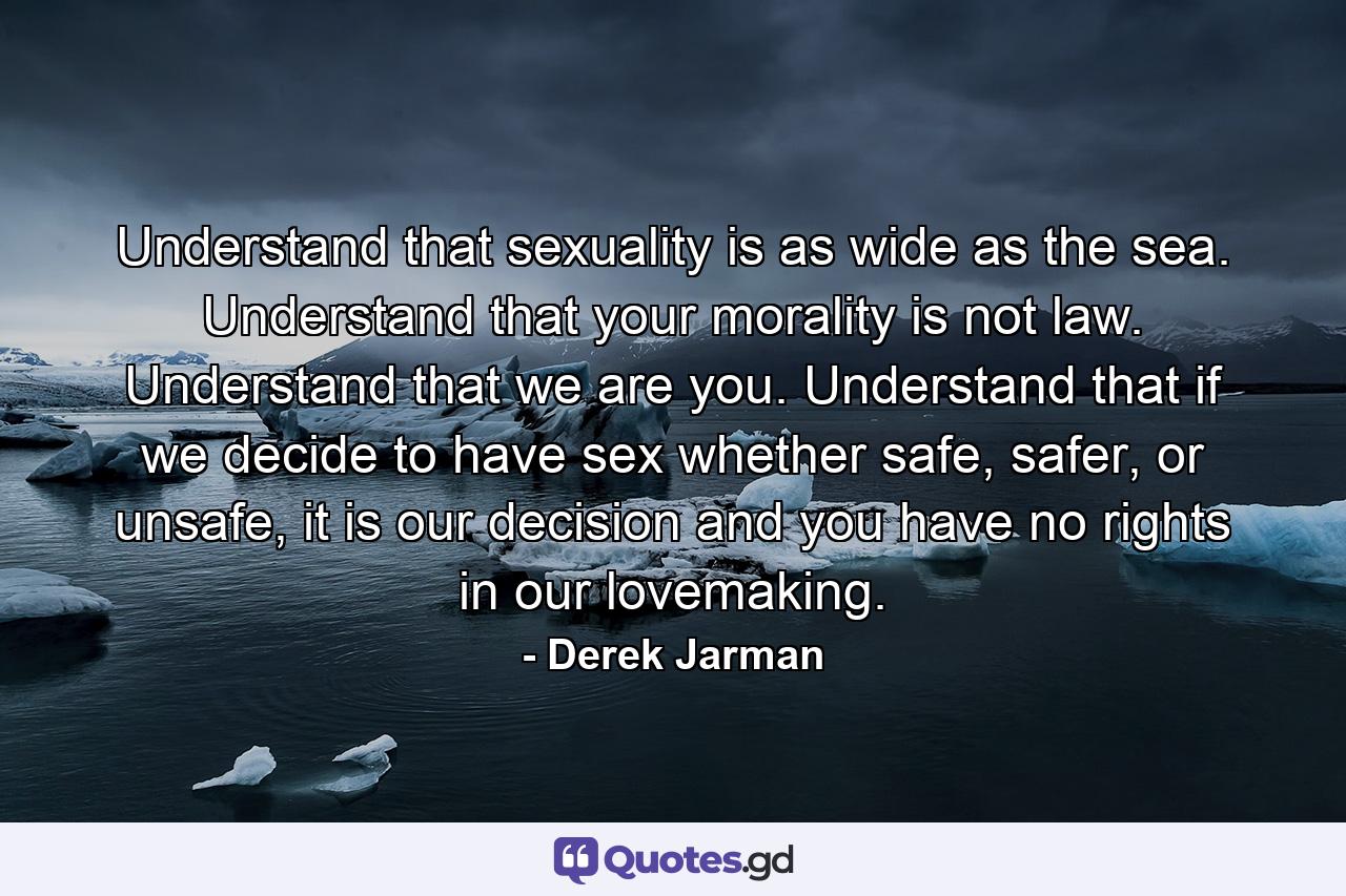 Understand that sexuality is as wide as the sea. Understand that your morality is not law. Understand that we are you. Understand that if we decide to have sex whether safe, safer, or unsafe, it is our decision and you have no rights in our lovemaking. - Quote by Derek Jarman