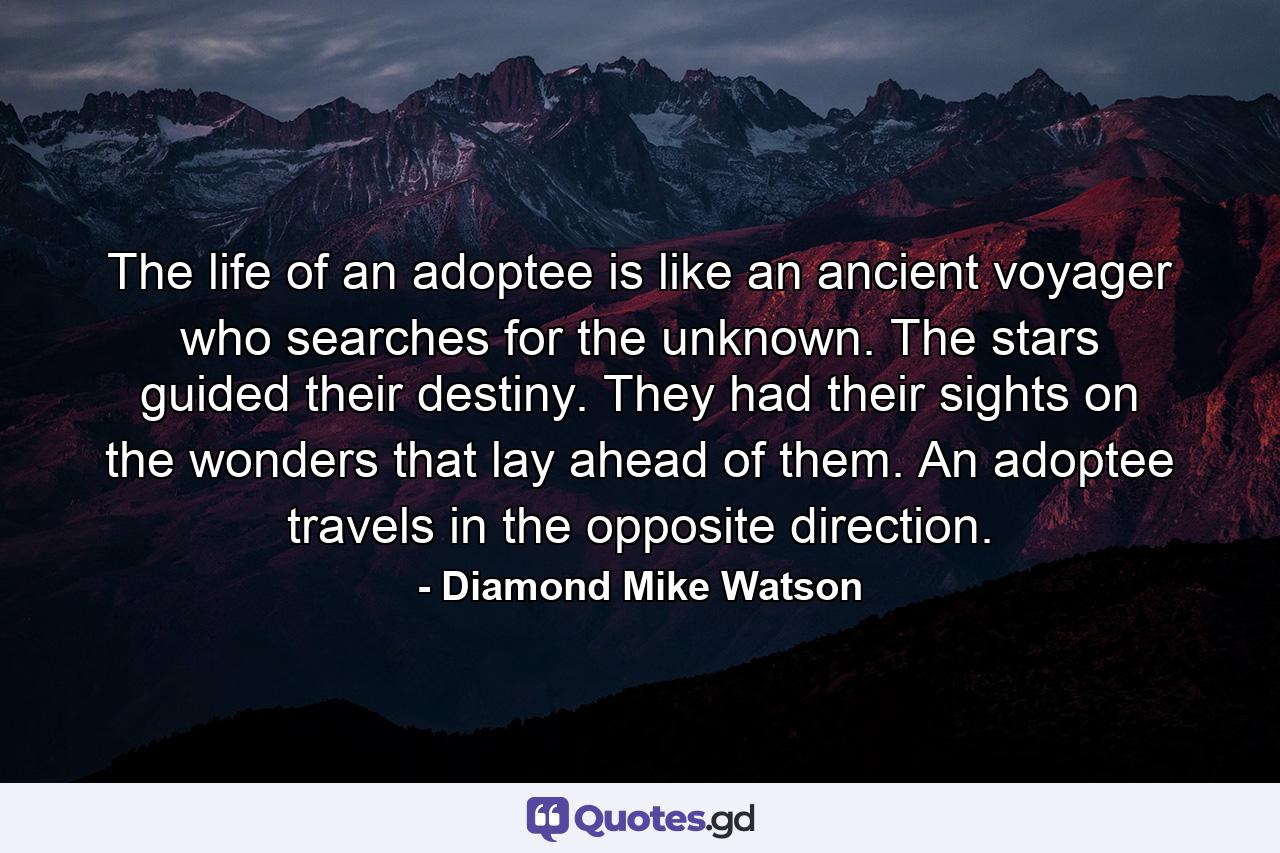 The life of an adoptee is like an ancient voyager who searches for the unknown. The stars guided their destiny. They had their sights on the wonders that lay ahead of them. An adoptee travels in the opposite direction. - Quote by Diamond Mike Watson