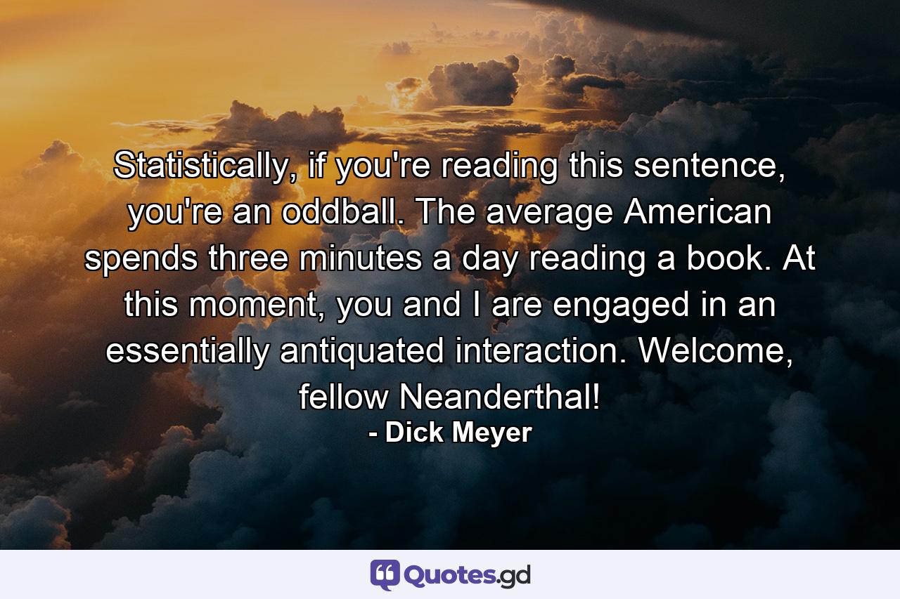 Statistically, if you're reading this sentence, you're an oddball. The average American spends three minutes a day reading a book. At this moment, you and I are engaged in an essentially antiquated interaction. Welcome, fellow Neanderthal! - Quote by Dick Meyer