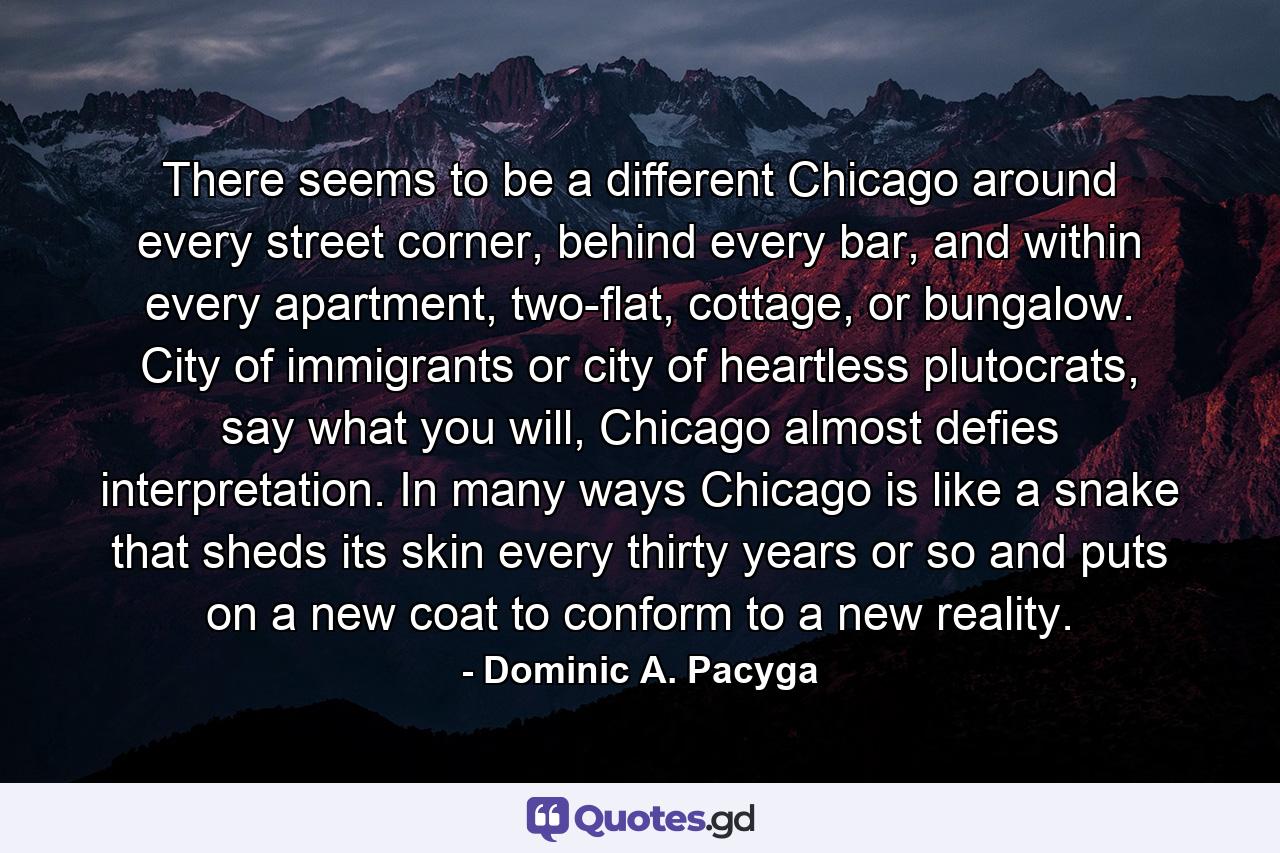 There seems to be a different Chicago around every street corner, behind every bar, and within every apartment, two-flat, cottage, or bungalow. City of immigrants or city of heartless plutocrats, say what you will, Chicago almost defies interpretation. In many ways Chicago is like a snake that sheds its skin every thirty years or so and puts on a new coat to conform to a new reality. - Quote by Dominic A. Pacyga